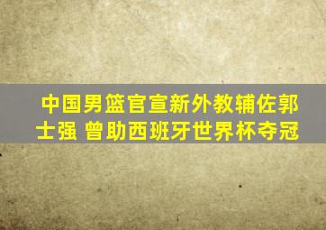 中国男篮官宣新外教辅佐郭士强 曾助西班牙世界杯夺冠